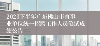 2023下半年广东佛山市直事业单位统一招聘工作人员笔试成绩公告