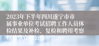 2023年下半年四川遂宁市市属事业单位考试招聘工作人员体检结果及补检、复检和聘用考察相关事宜的公告
