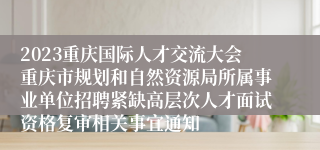 2023重庆国际人才交流大会重庆市规划和自然资源局所属事业单位招聘紧缺高层次人才面试资格复审相关事宜通知