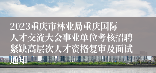 2023重庆市林业局重庆国际人才交流大会事业单位考核招聘紧缺高层次人才资格复审及面试通知