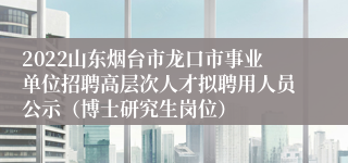 2022山东烟台市龙口市事业单位招聘高层次人才拟聘用人员公示（博士研究生岗位）