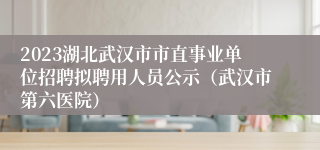 2023湖北武汉市市直事业单位招聘拟聘用人员公示（武汉市第六医院）