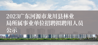 2023广东河源市龙川县林业局所属事业单位招聘拟聘用人员公示