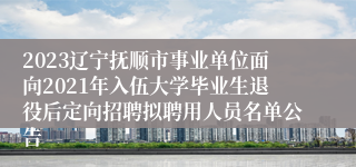 2023辽宁抚顺市事业单位面向2021年入伍大学毕业生退役后定向招聘拟聘用人员名单公告