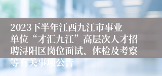 2023下半年江西九江市事业单位“才汇九江”高层次人才招聘浔阳区岗位面试、体检及考察等有关事项公告