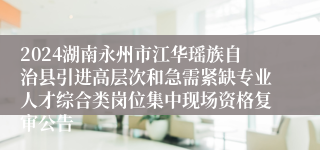 2024湖南永州市江华瑶族自治县引进高层次和急需紧缺专业人才综合类岗位集中现场资格复审公告