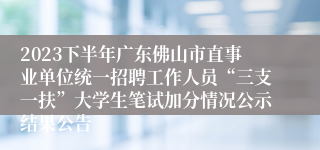 2023下半年广东佛山市直事业单位统一招聘工作人员“三支一扶”大学生笔试加分情况公示结果公告