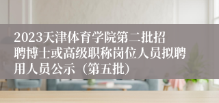 2023天津体育学院第二批招聘博士或高级职称岗位人员拟聘用人员公示（第五批）