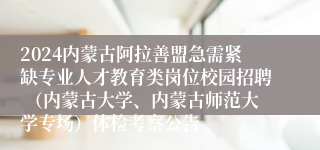 2024内蒙古阿拉善盟急需紧缺专业人才教育类岗位校园招聘 （内蒙古大学、内蒙古师范大学专场）体检考察公告