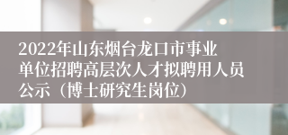 2022年山东烟台龙口市事业单位招聘高层次人才拟聘用人员公示（博士研究生岗位）