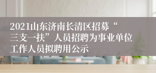 2021山东济南长清区招募“三支一扶”人员招聘为事业单位工作人员拟聘用公示