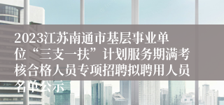 2023江苏南通市基层事业单位“三支一扶”计划服务期满考核合格人员专项招聘拟聘用人员名单公示