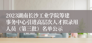 2023湖南长沙工业学院筹建事务中心引进高层次人才拟录用人员（第三批）名单公示