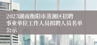 2023湖南衡阳市蒸湘区招聘事业单位工作人员拟聘人员名单公示