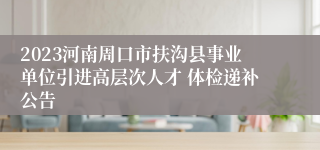 2023河南周口市扶沟县事业单位引进高层次人才 体检递补公告