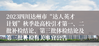 2023四川达州市“达人英才计划”秋季赴高校引才第一、二批补检结论、第三批体检结论及第三批补检有关事宜公告