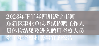 2023年下半年四川遂宁市河东新区事业单位考试招聘工作人员体检结果及进入聘用考察人员名单和考察相关事宜的公告