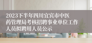 2023下半年四川宜宾市中医药管理局考核招聘事业单位工作人员拟聘用人员公示