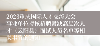 2023重庆国际人才交流大会事业单位考核招聘紧缺高层次人才（云阳县）面试人员名单等相关事宜的通知