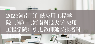 2023河南三门峡应用工程学院（筹）（河南科技大学 应用工程学院）引进教师延长报名时间公告