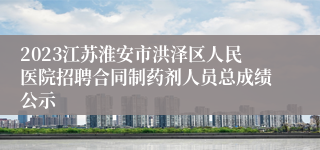 2023江苏淮安市洪泽区人民医院招聘合同制药剂人员总成绩公示