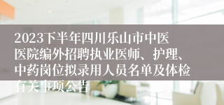 2023下半年四川乐山市中医医院编外招聘执业医师、护理、中药岗位拟录用人员名单及体检有关事项公告