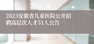 2023安徽省儿童医院公开招聘高层次人才51人公告