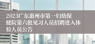 2023广东惠州市第一妇幼保健院第六批见习人员招聘进入体检人员公告