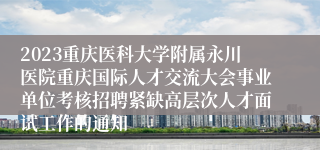 2023重庆医科大学附属永川医院重庆国际人才交流大会事业单位考核招聘紧缺高层次人才面试工作的通知