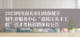 2023四川南充市妇幼保健计划生育服务中心“嘉陵江英才工程”引才考核招聘体检公告