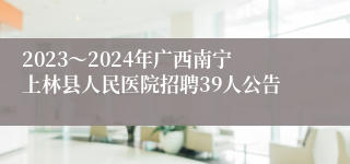 2023～2024年广西南宁上林县人民医院招聘39人公告