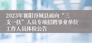 2023年襄阳谷城县面向“三支一扶”人员专项招聘事业单位工作人员体检公告