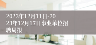 2023年12月11日-2023年12月17日事业单位招聘周报