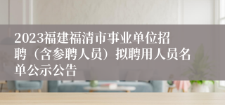 2023福建福清市事业单位招聘（含参聘人员）拟聘用人员名单公示公告