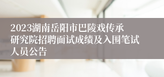 2023湖南岳阳市巴陵戏传承研究院招聘面试成绩及入围笔试人员公告