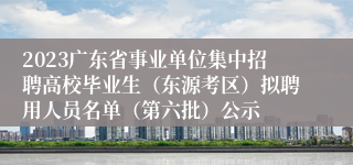 2023广东省事业单位集中招聘高校毕业生（东源考区）拟聘用人员名单（第六批）公示