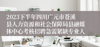 2023下半年四川广元市苍溪县人力资源和社会保障局县融媒体中心考核招聘急需紧缺专业人才拟聘人员公示