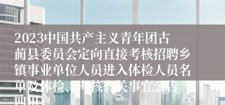 2023中国共产主义青年团古蔺县委员会定向直接考核招聘乡镇事业单位人员进入体检人员名单及体检、考核有关事宜公告（四川）