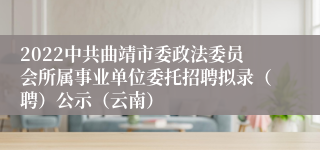 2022中共曲靖市委政法委员会所属事业单位委托招聘拟录（聘）公示（云南）