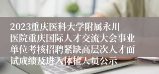 2023重庆医科大学附属永川医院重庆国际人才交流大会事业单位考核招聘紧缺高层次人才面试成绩及进入体检人员公示