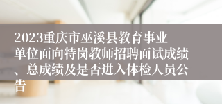 2023重庆市巫溪县教育事业单位面向特岗教师招聘面试成绩、总成绩及是否进入体检人员公告