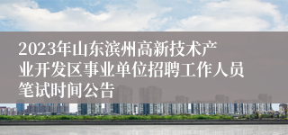 2023年山东滨州高新技术产业开发区事业单位招聘工作人员笔试时间公告