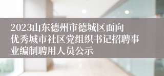 2023山东德州市德城区面向优秀城市社区党组织书记招聘事业编制聘用人员公示
