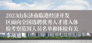 2023山东济南临港经济开发区面向全国选聘优秀人才进入体检考察范围人员名单和体检有关事项通知