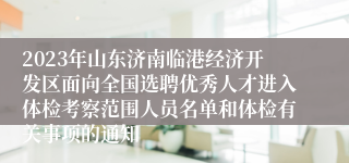 2023年山东济南临港经济开发区面向全国选聘优秀人才进入体检考察范围人员名单和体检有关事项的通知