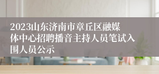 2023山东济南市章丘区融媒体中心招聘播音主持人员笔试入围人员公示