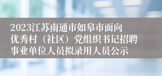 2023江苏南通市如皋市面向优秀村（社区）党组织书记招聘事业单位人员拟录用人员公示