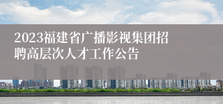 2023福建省广播影视集团招聘高层次人才工作公告