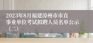 2023年8月福建漳州市市直事业单位考试拟聘人员名单公示（二）