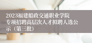 2023福建船政交通职业学院专项招聘高层次人才拟聘人选公示（第三批）